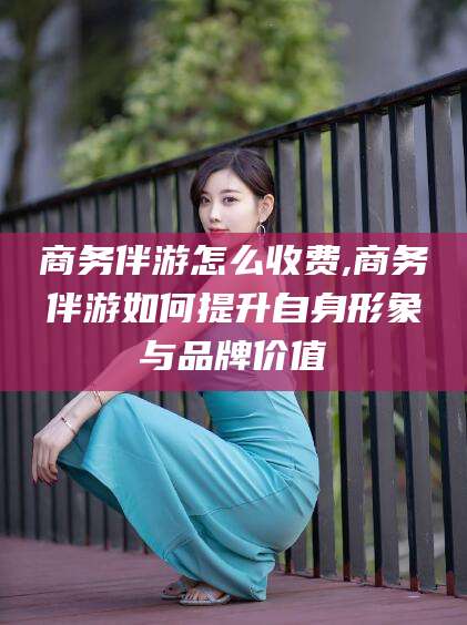 十堰商务伴游怎么收费,商务伴游如何提升自身形象与品牌价值