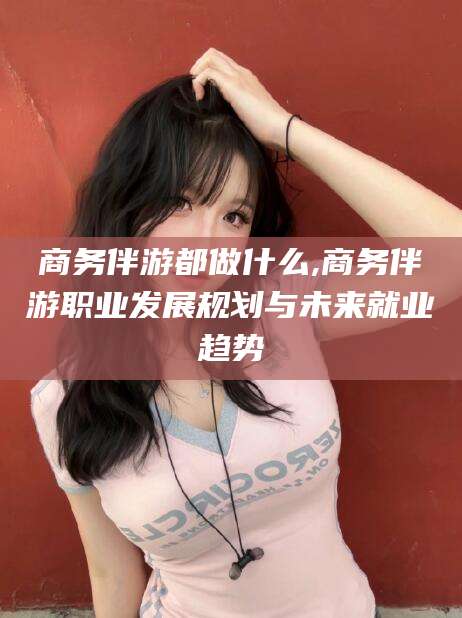 十堰商务伴游都做什么,商务伴游职业发展规划与未来就业趋势