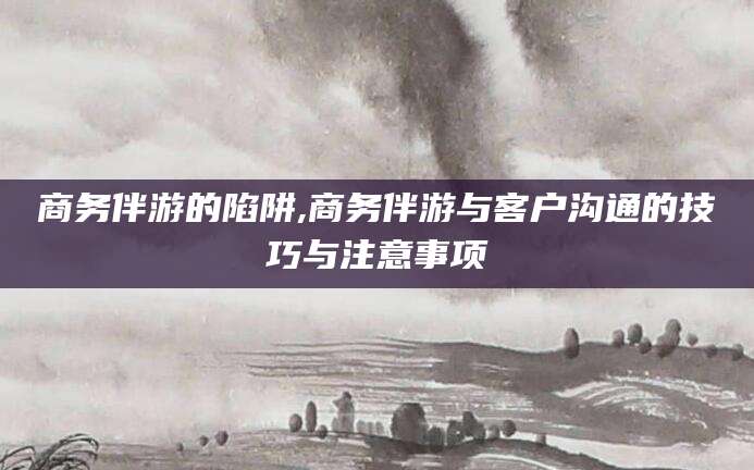 十堰商务伴游的陷阱,商务伴游与客户沟通的技巧与注意事项