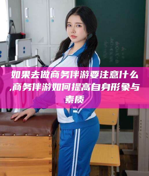 十堰如果去做商务伴游要注意什么,商务伴游如何提高自身形象与素质