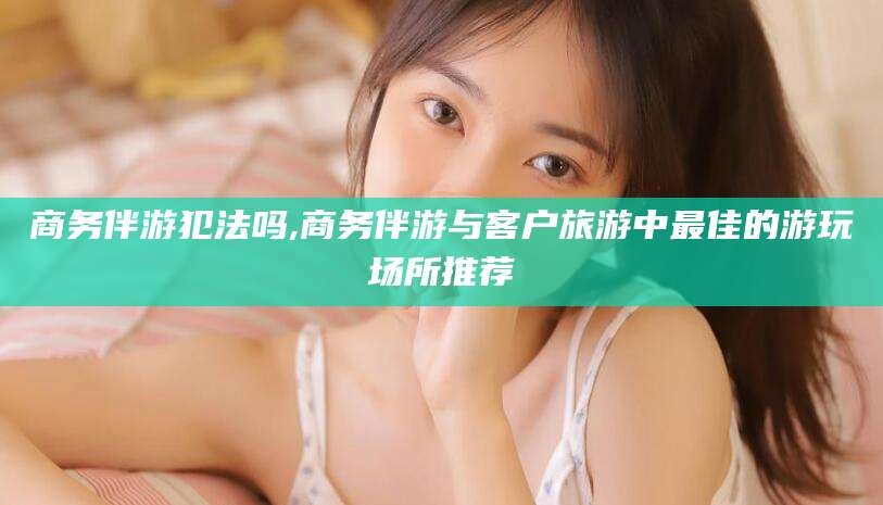 十堰商务伴游犯法吗,商务伴游与客户旅游中最佳的游玩场所推荐