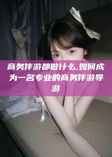十堰商务伴游都做什么,如何成为一名专业的商务伴游导游