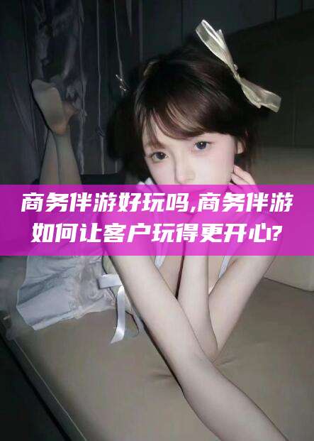 十堰商务伴游好玩吗,商务伴游如何让客户玩得更开心?