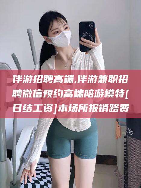 十堰伴游招聘高端,伴游兼职招聘微信预约高端陪游模特[日结工资]本场所报销路费