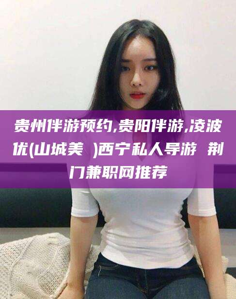 十堰贵州伴游预约,贵阳伴游,凌波优(山城美姫)西宁私人导游 荆门兼职网推荐
