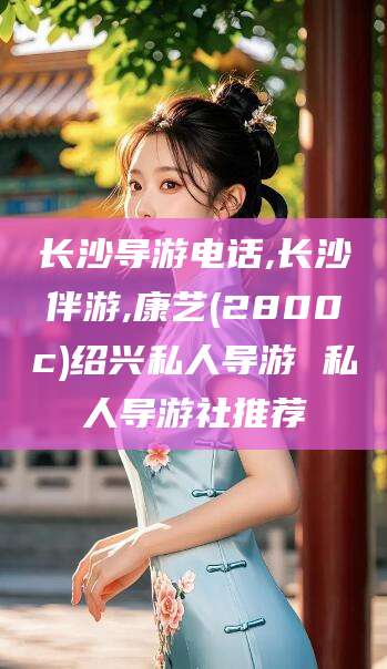 十堰长沙导游电话,长沙伴游,康艺(2800c)绍兴私人导游 私人导游社推荐