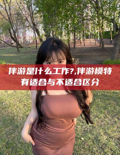 十堰伴游是什么工作?,伴游模特有适合与不适合区分
