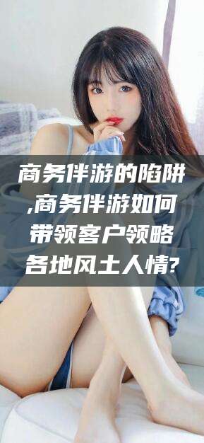 十堰商务伴游的陷阱,商务伴游如何带领客户领略各地风土人情?