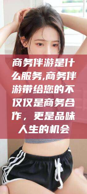 十堰商务伴游是什么服务,商务伴游带给您的不仅仅是商务合作，更是品味人生的机会