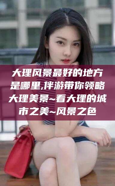 十堰大理风景最好的地方是哪里,伴游带你领略大理美景~看大理的城市之美~风景之色