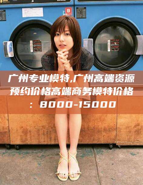 十堰广州专业模特,广州高端资源预约价格高端商务模特价格：8000-15000