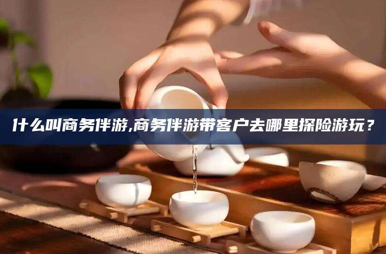 十堰什么叫商务伴游,商务伴游带客户去哪里探险游玩？