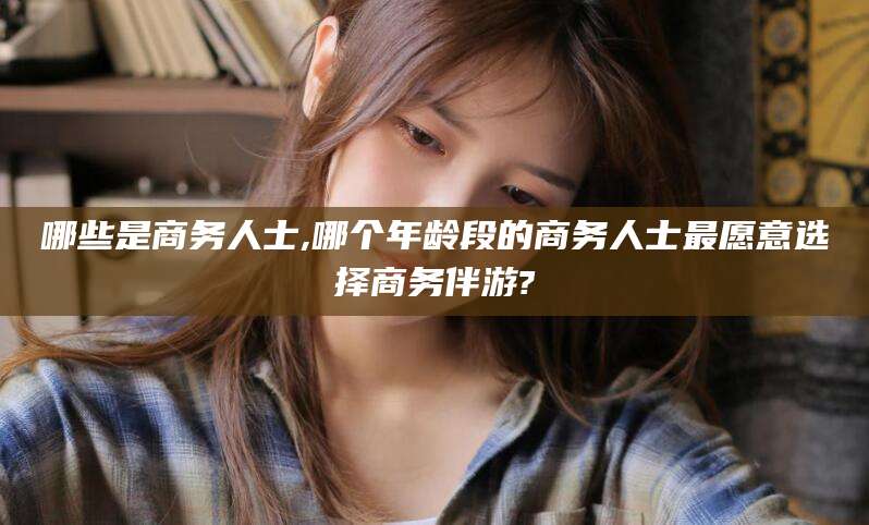 十堰哪些是商务人士,哪个年龄段的商务人士最愿意选择商务伴游?