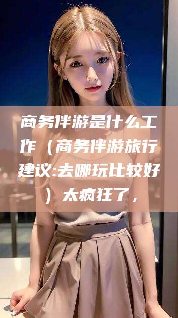 十堰商务伴游是什么工作（商务伴游旅行建议:去哪玩比较好）太疯狂了，