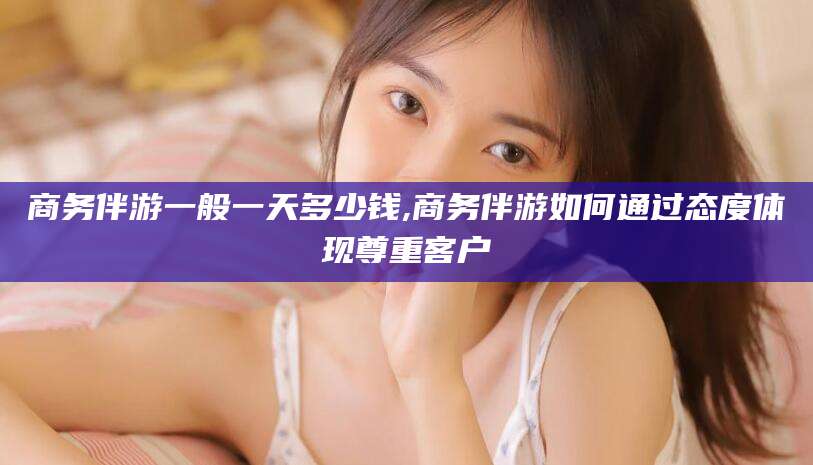 十堰商务伴游一般一天多少钱,商务伴游如何通过态度体现尊重客户